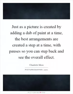Just as a picture is created by adding a dab of paint at a time, the best arrangements are created a step at a time, with pauses so you can step back and see the overall effect Picture Quote #1