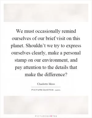 We must occasionally remind ourselves of our brief visit on this planet. Shouldn’t we try to express ourselves clearly, make a personal stamp on our environment, and pay attention to the details that make the difference? Picture Quote #1
