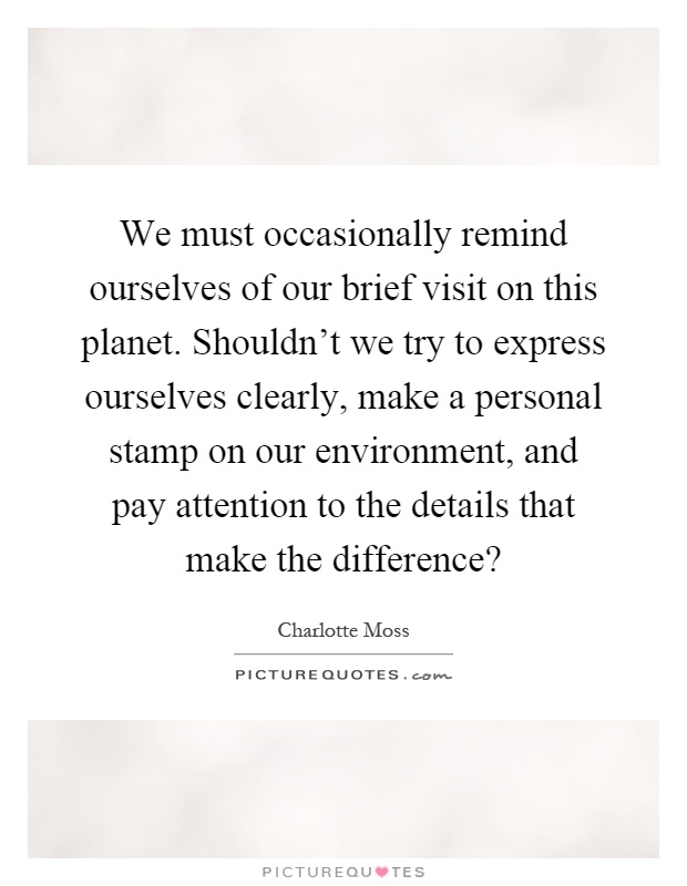 We must occasionally remind ourselves of our brief visit on this planet. Shouldn't we try to express ourselves clearly, make a personal stamp on our environment, and pay attention to the details that make the difference? Picture Quote #1