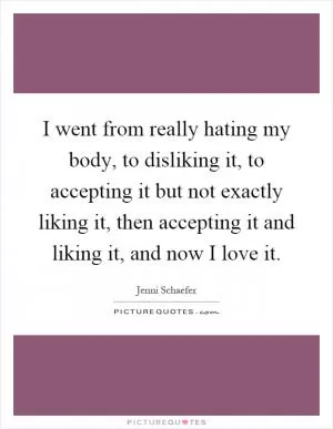 I went from really hating my body, to disliking it, to accepting it but not exactly liking it, then accepting it and liking it, and now I love it Picture Quote #1