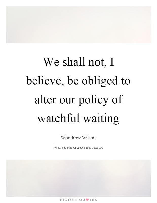 We shall not, I believe, be obliged to alter our policy of watchful waiting Picture Quote #1