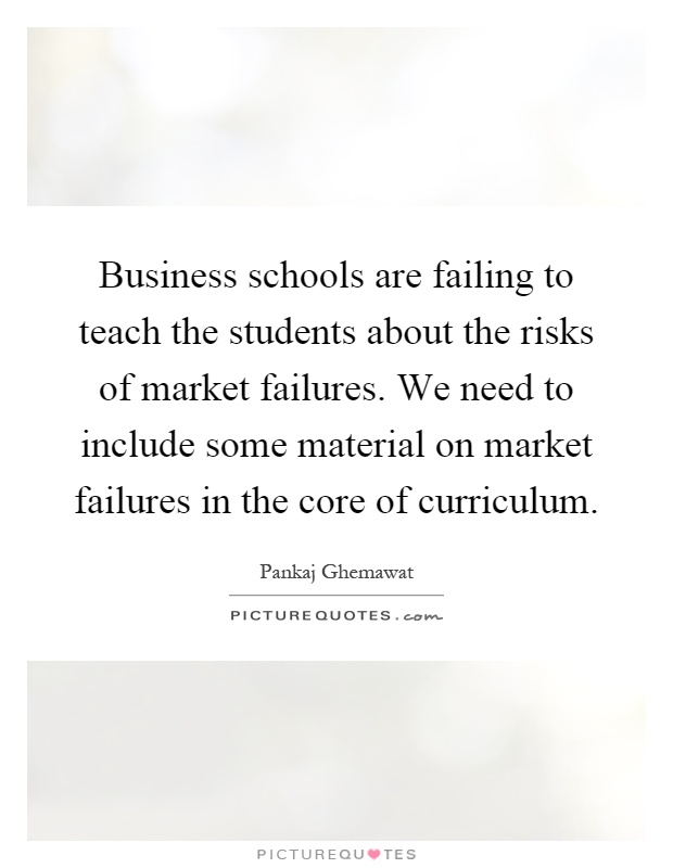 Business schools are failing to teach the students about the risks of market failures. We need to include some material on market failures in the core of curriculum Picture Quote #1