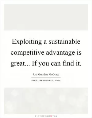 Exploiting a sustainable competitive advantage is great... If you can find it Picture Quote #1