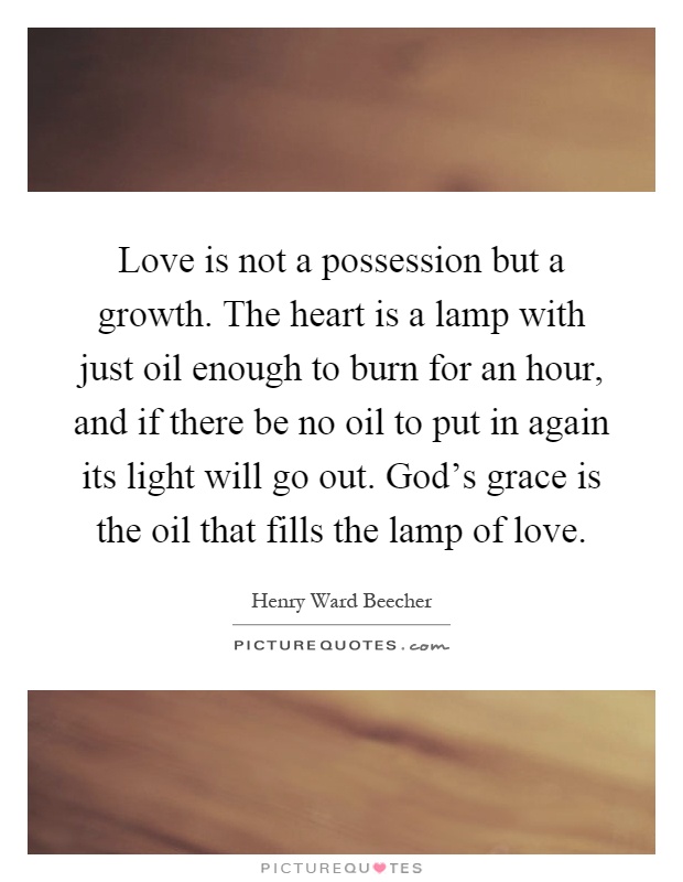 Love is not a possession but a growth. The heart is a lamp with just oil enough to burn for an hour, and if there be no oil to put in again its light will go out. God's grace is the oil that fills the lamp of love Picture Quote #1