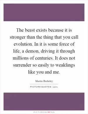 The beast exists because it is stronger than the thing that you call evolution. In it is some force of life, a demon, driving it through millions of centuries. It does not surrender so easily to weaklings like you and me Picture Quote #1