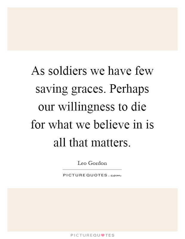 As soldiers we have few saving graces. Perhaps our willingness to die for what we believe in is all that matters Picture Quote #1