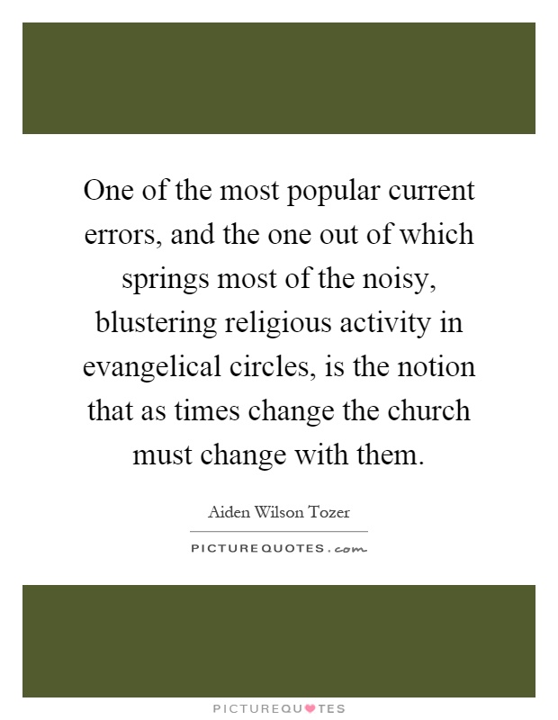 One of the most popular current errors, and the one out of which springs most of the noisy, blustering religious activity in evangelical circles, is the notion that as times change the church must change with them Picture Quote #1