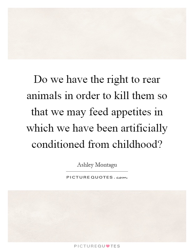 Do we have the right to rear animals in order to kill them so that we may feed appetites in which we have been artificially conditioned from childhood? Picture Quote #1