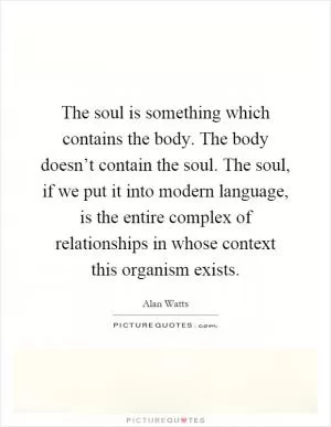 The soul is something which contains the body. The body doesn’t contain the soul. The soul, if we put it into modern language, is the entire complex of relationships in whose context this organism exists Picture Quote #1