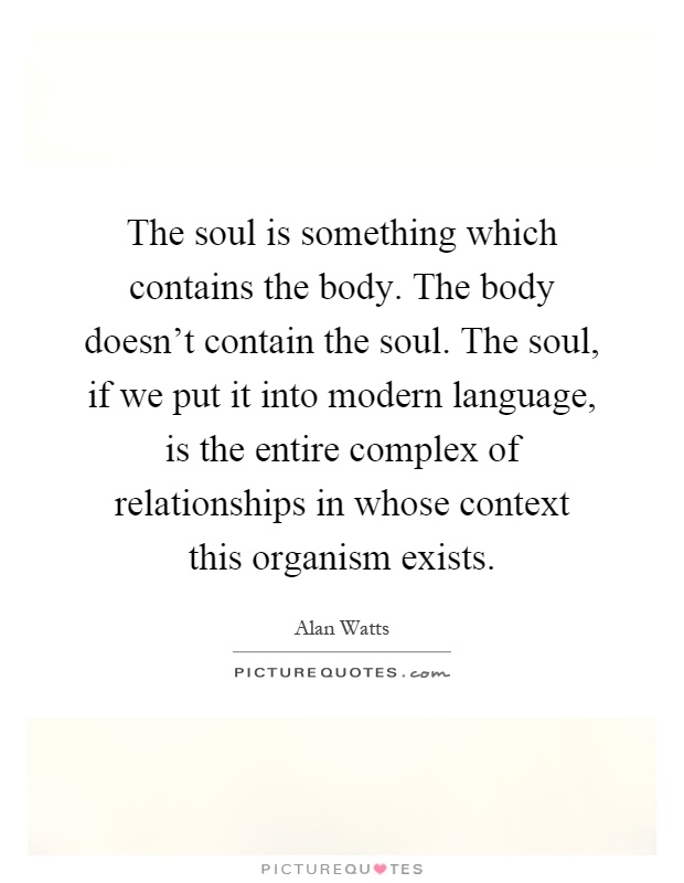 The soul is something which contains the body. The body doesn't contain the soul. The soul, if we put it into modern language, is the entire complex of relationships in whose context this organism exists Picture Quote #1