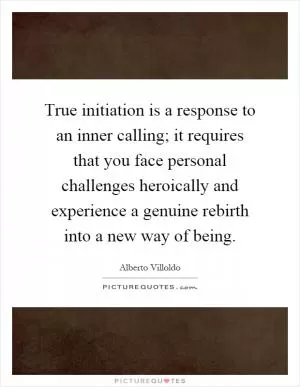 True initiation is a response to an inner calling; it requires that you face personal challenges heroically and experience a genuine rebirth into a new way of being Picture Quote #1