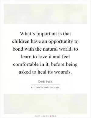 What’s important is that children have an opportunity to bond with the natural world, to learn to love it and feel comfortable in it, before being asked to heal its wounds Picture Quote #1