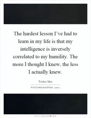 The hardest lesson I’ve had to learn in my life is that my intelligence is inversely correlated to my humility. The more I thought I knew, the less I actually knew Picture Quote #1