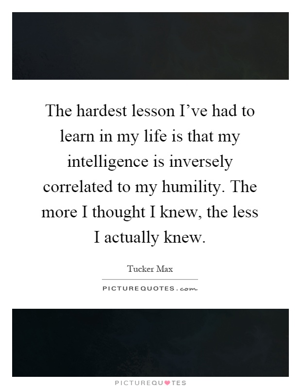 The hardest lesson I've had to learn in my life is that my intelligence is inversely correlated to my humility. The more I thought I knew, the less I actually knew Picture Quote #1