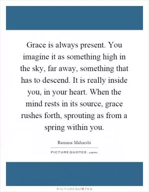 Grace is always present. You imagine it as something high in the sky, far away, something that has to descend. It is really inside you, in your heart. When the mind rests in its source, grace rushes forth, sprouting as from a spring within you Picture Quote #1
