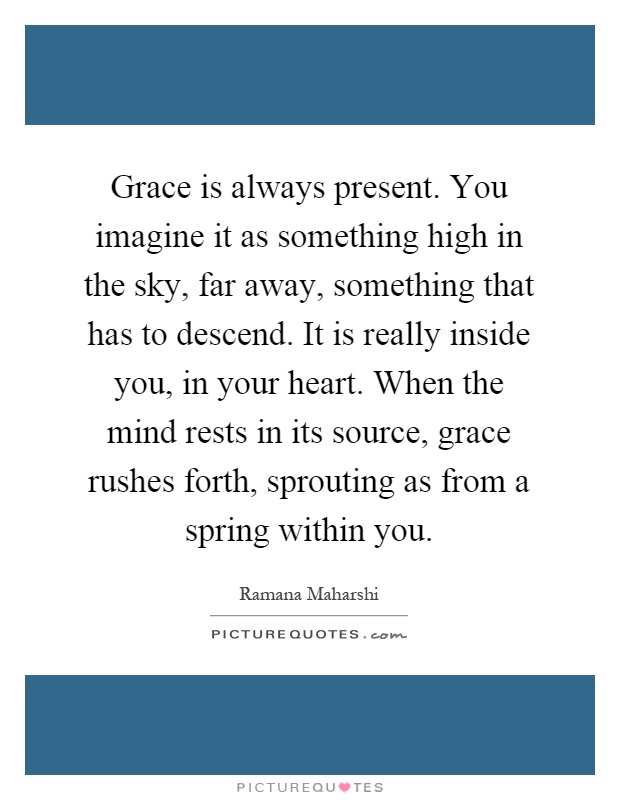 Grace is always present. You imagine it as something high in the sky, far away, something that has to descend. It is really inside you, in your heart. When the mind rests in its source, grace rushes forth, sprouting as from a spring within you Picture Quote #1
