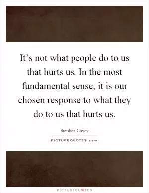 It’s not what people do to us that hurts us. In the most fundamental sense, it is our chosen response to what they do to us that hurts us Picture Quote #1