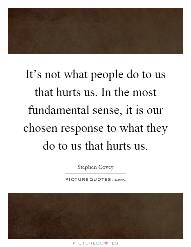 It's not what people do to us that hurts us. In the most fundamental sense, it is our chosen response to what they do to us that hurts us Picture Quote #1