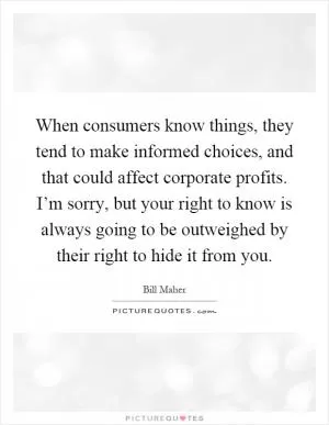 When consumers know things, they tend to make informed choices, and that could affect corporate profits. I’m sorry, but your right to know is always going to be outweighed by their right to hide it from you Picture Quote #1