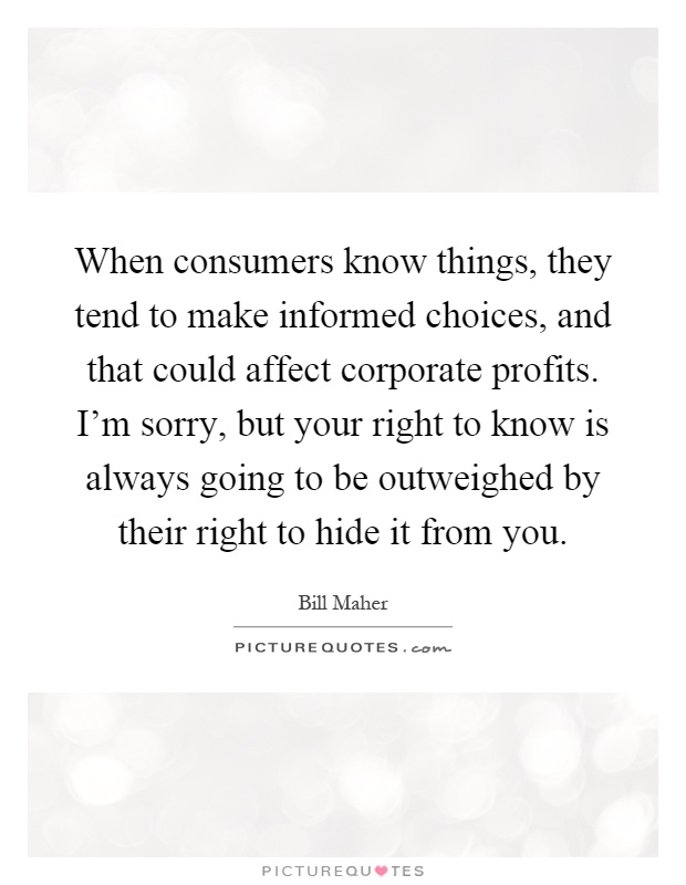 When consumers know things, they tend to make informed choices, and that could affect corporate profits. I'm sorry, but your right to know is always going to be outweighed by their right to hide it from you Picture Quote #1