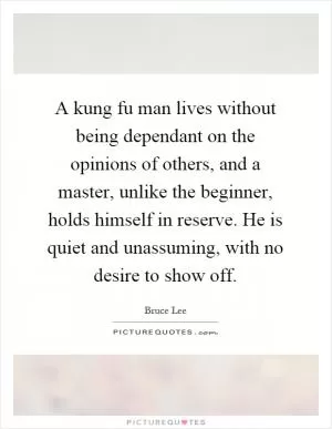 A kung fu man lives without being dependant on the opinions of others, and a master, unlike the beginner, holds himself in reserve. He is quiet and unassuming, with no desire to show off Picture Quote #1