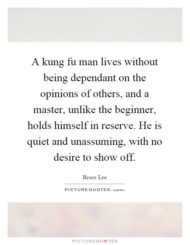 A kung fu man lives without being dependant on the opinions of others, and a master, unlike the beginner, holds himself in reserve. He is quiet and unassuming, with no desire to show off Picture Quote #1