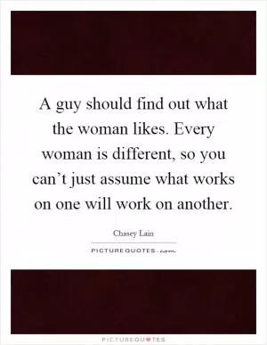 A guy should find out what the woman likes. Every woman is different, so you can’t just assume what works on one will work on another Picture Quote #1