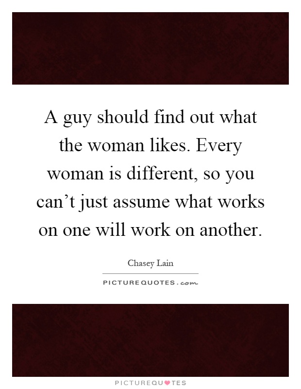A guy should find out what the woman likes. Every woman is different, so you can't just assume what works on one will work on another Picture Quote #1