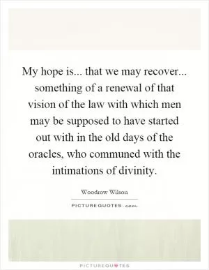 My hope is... that we may recover... something of a renewal of that vision of the law with which men may be supposed to have started out with in the old days of the oracles, who communed with the intimations of divinity Picture Quote #1