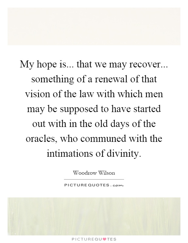 My hope is... that we may recover... something of a renewal of that vision of the law with which men may be supposed to have started out with in the old days of the oracles, who communed with the intimations of divinity Picture Quote #1