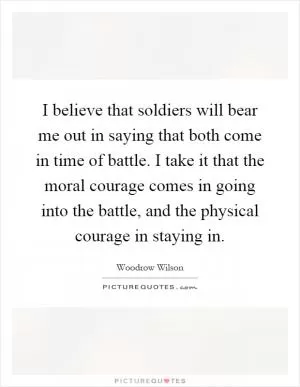 I believe that soldiers will bear me out in saying that both come in time of battle. I take it that the moral courage comes in going into the battle, and the physical courage in staying in Picture Quote #1
