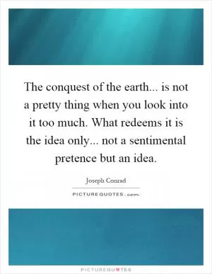 The conquest of the earth... is not a pretty thing when you look into it too much. What redeems it is the idea only... not a sentimental pretence but an idea Picture Quote #1