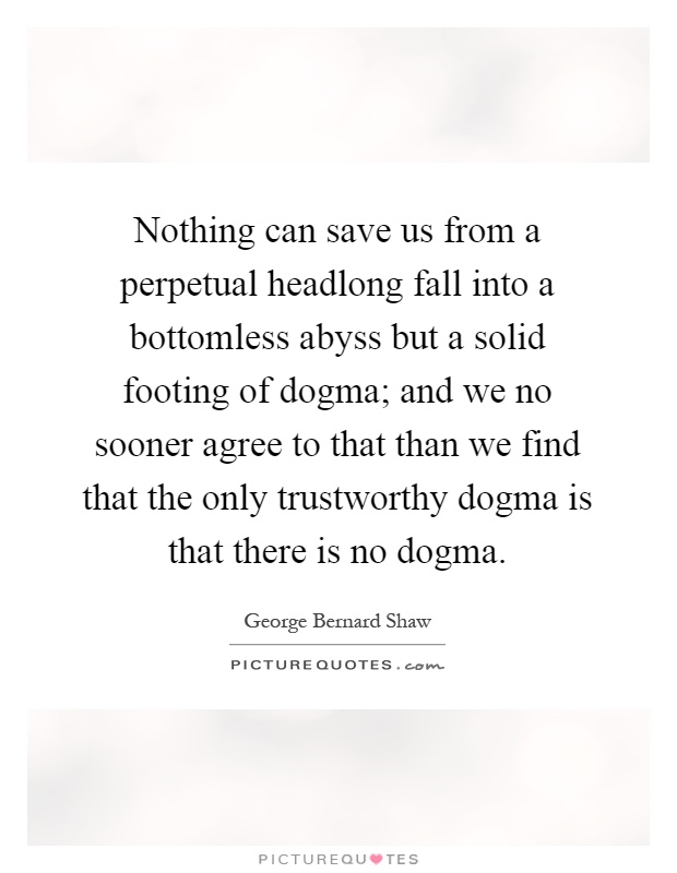Nothing can save us from a perpetual headlong fall into a bottomless abyss but a solid footing of dogma; and we no sooner agree to that than we find that the only trustworthy dogma is that there is no dogma Picture Quote #1