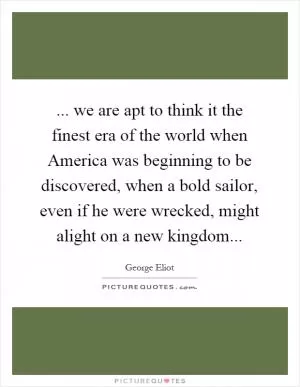 ... we are apt to think it the finest era of the world when America was beginning to be discovered, when a bold sailor, even if he were wrecked, might alight on a new kingdom Picture Quote #1