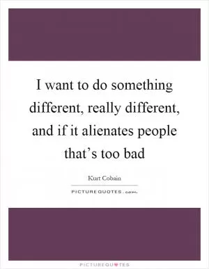 I want to do something different, really different, and if it alienates people that’s too bad Picture Quote #1