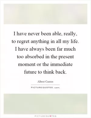 I have never been able, really, to regret anything in all my life. I have always been far much too absorbed in the present moment or the immediate future to think back Picture Quote #1
