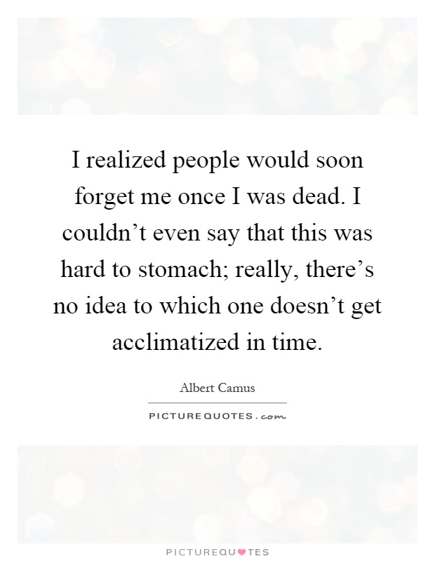 I realized people would soon forget me once I was dead. I couldn't even say that this was hard to stomach; really, there's no idea to which one doesn't get acclimatized in time Picture Quote #1