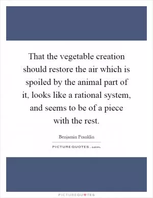 That the vegetable creation should restore the air which is spoiled by the animal part of it, looks like a rational system, and seems to be of a piece with the rest Picture Quote #1