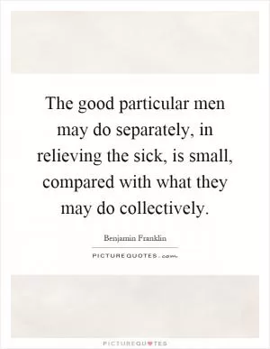 The good particular men may do separately, in relieving the sick, is small, compared with what they may do collectively Picture Quote #1