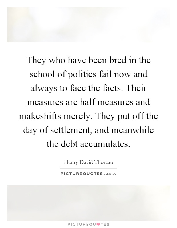 They who have been bred in the school of politics fail now and always to face the facts. Their measures are half measures and makeshifts merely. They put off the day of settlement, and meanwhile the debt accumulates Picture Quote #1
