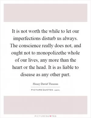 It is not worth the while to let our imperfections disturb us always. The conscience really does not, and ought not to monopolizethe whole of our lives, any more than the heart or the head. It is as liable to disease as any other part Picture Quote #1