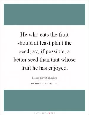 He who eats the fruit should at least plant the seed; ay, if possible, a better seed than that whose fruit he has enjoyed Picture Quote #1