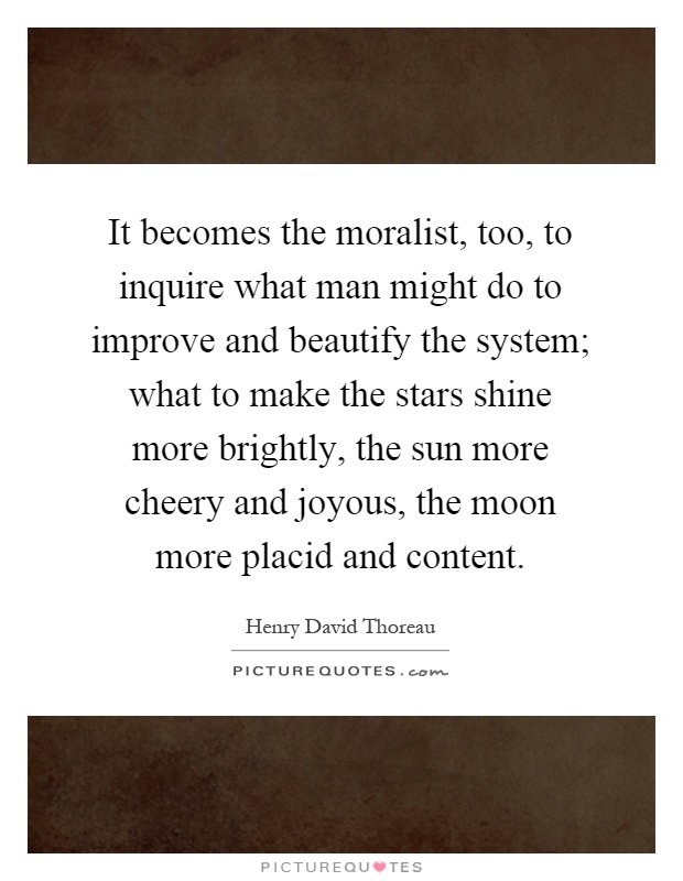 It becomes the moralist, too, to inquire what man might do to improve and beautify the system; what to make the stars shine more brightly, the sun more cheery and joyous, the moon more placid and content Picture Quote #1