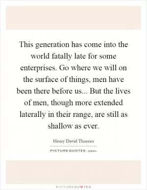 This generation has come into the world fatally late for some enterprises. Go where we will on the surface of things, men have been there before us... But the lives of men, though more extended laterally in their range, are still as shallow as ever Picture Quote #1