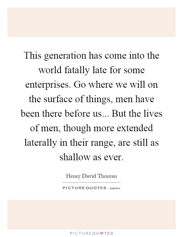 This generation has come into the world fatally late for some enterprises. Go where we will on the surface of things, men have been there before us... But the lives of men, though more extended laterally in their range, are still as shallow as ever Picture Quote #1
