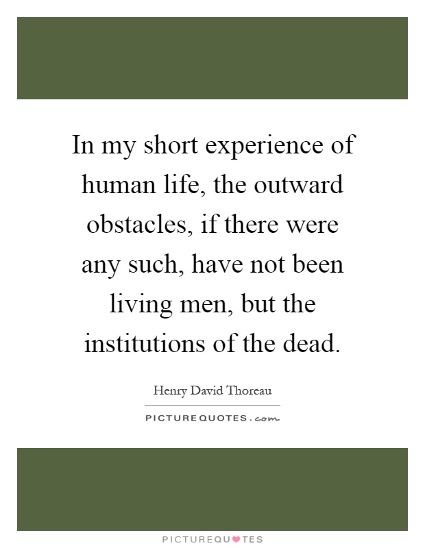 In my short experience of human life, the outward obstacles, if there were any such, have not been living men, but the institutions of the dead Picture Quote #1