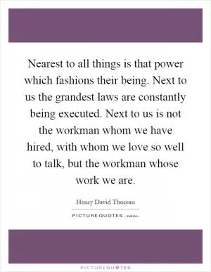Nearest to all things is that power which fashions their being. Next to us the grandest laws are constantly being executed. Next to us is not the workman whom we have hired, with whom we love so well to talk, but the workman whose work we are Picture Quote #1