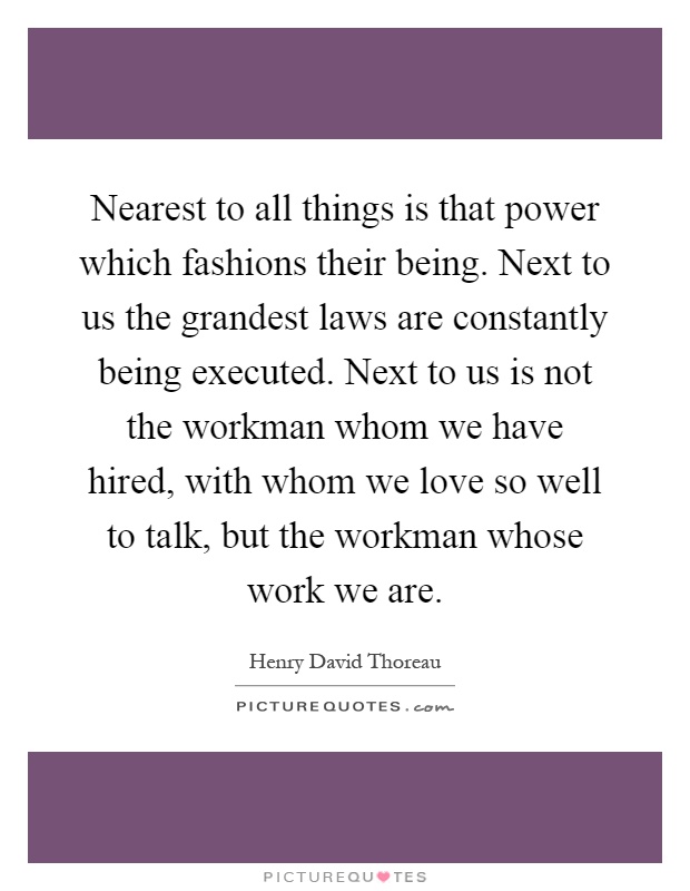Nearest to all things is that power which fashions their being. Next to us the grandest laws are constantly being executed. Next to us is not the workman whom we have hired, with whom we love so well to talk, but the workman whose work we are Picture Quote #1