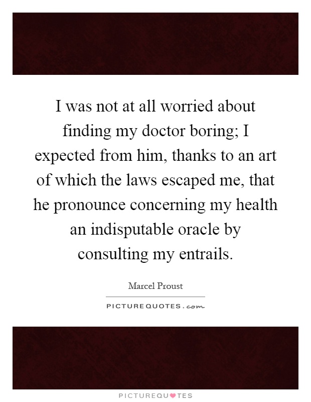 I was not at all worried about finding my doctor boring; I expected from him, thanks to an art of which the laws escaped me, that he pronounce concerning my health an indisputable oracle by consulting my entrails Picture Quote #1