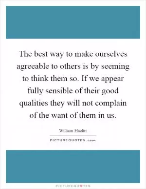 The best way to make ourselves agreeable to others is by seeming to think them so. If we appear fully sensible of their good qualities they will not complain of the want of them in us Picture Quote #1